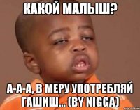 какой малыш? а-а-а, в меру употребляй гашиш... (by nigga)