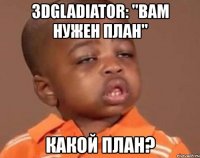 3dgladiator: "вам нужен план" какой план?