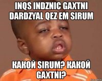 inqs indznic gaxtni dardzyal qez em sirum какой sirum? какой gaxtni?