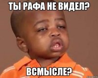 ты рафа не видел? всмысле?