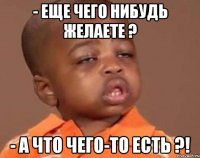 - еще чего нибудь желаете ? - а что чего-то есть ?!