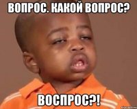 вопрос. какой вопрос? воспрос?!