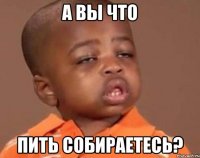 а вы что пить собираетесь?