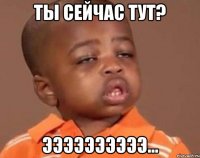 ты сейчас тут? ээээээээээ...