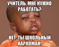 учитель, мне нужно работать? нет, ты школьный наркоман!