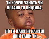 ти хочеш узнать чи погана ти людина, но ти даже не кажеш якій такій ти