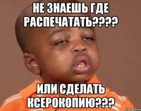 не знаешь где распечатать??? или сделать ксерокопию???