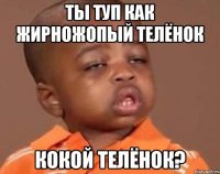 ты туп как жирножопый телёнок кокой телёнок?