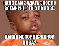 надо вам задать эссе по всемирке, эти 3 по вове. какая история?какой вова?