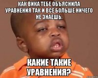 как вика тебе объяснила уравнения так и всё больше ничего не знаешь. какие такие уравнения?