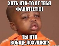 хоть кто-то от тебя фанатеет!!)) ты кто вобще,лохушка?