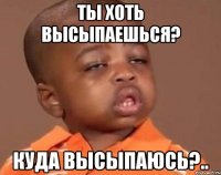 ты хоть высыпаешься? куда высыпаюсь?..