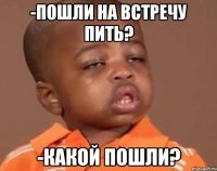 -пошли на встречу пить? -какой пошли?