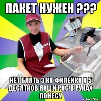 пакет нужен ??? нет блять 3 кг филейки и 5 десятков яиц и рис в руках понесу