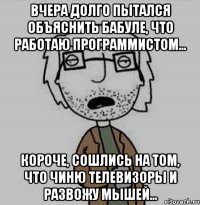 вчера долго пытался объяснить бабуле, что работаю программистом... короче, сошлись на том, что чиню телевизоры и развожу мышей...