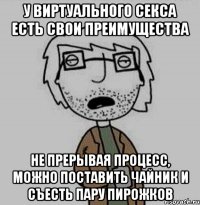 у виртуального секса есть свои преимущества не прерывая процесс, можно поставить чайник и съесть пару пирожков