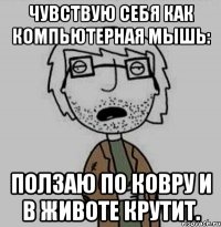 чувствую себя как компьютерная мышь: ползаю по ковру и в животе крутит.