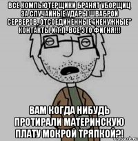 все компьютерщики бранят уборщиц за случайные удары шваброй серверов, отсоединенные "ненужные" контакты и т.п. все это фигня!!! вам когда нибудь протирали материнскую плату мокрой тряпкой?!