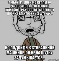 любой ит'шник может легко разобраться в эл.технике компьютерах соответственно и прочих электронных штуках... но подойдя к стиральной машинке, он не на шутку задумывается...