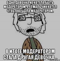 одна девочка не хотела быть модератором. а её мальчик хотел чтоб она была модератором. в итоге модератором стала другая девочка…