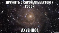 дружить с сарой,альбертом и розой ахуенно!