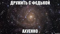 дружить с федькой ахуенно