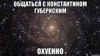 общаться с константином губернским охуенно