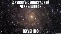 дружить с анастасией чернышевой охуенно