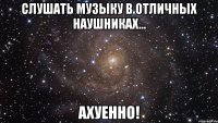 слушать музыку в отличных наушниках... ахуенно!