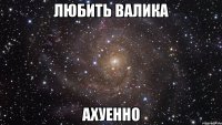 любить валика ахуенно