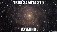 твоя забота это ахуенно