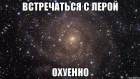 встречаться с лерой охуенно