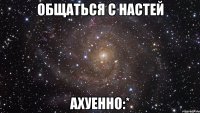 общаться с настей ахуенно:*