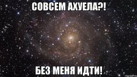 совсем ахуела?! без меня идти!