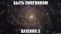 быть пингвином ахуенно:3