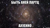 быть аней лартц ахуенно