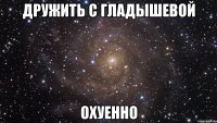 дружить с гладышевой охуенно