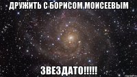 дружить с борисом моисеевым звездато!!!