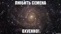 любить семена охуенно!