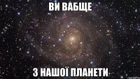 ви вабще з нашої планети