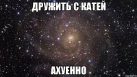 дружить с катей ахуенно