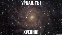 урбан, ты хуенна!