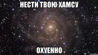 нести твою хамсу охуенно