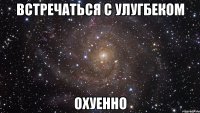 встречаться с улугбеком охуенно