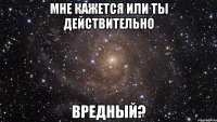 мне кажется или ты действительно вредный?