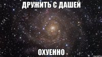 дружить с дашей охуенно