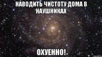 наводить чистоту дома в наушниках охуенно!