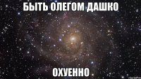 быть олегом дашко охуенно