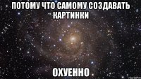 потому что самому создавать картинки охуенно