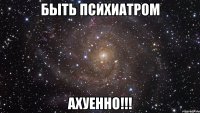 быть психиатром ахуенно!!!